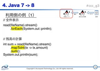 Copyright © Acroquest Technology Co., Ltd. All rights reserved.
#ccc_g3
1
71
//
read(fileName).stream()
.forEach(System.out::println);
//
int sum = read(fileName).stream()
.mapToInt(tx -> tx.amount)
.sum();
System.out.println(sum);
CSV
 