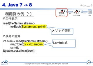 Copyright © Acroquest Technology Co., Ltd. All rights reserved.
#ccc_g3
1
73
//
read(fileName).stream()
.forEach(System.out::println);
//
int sum = read(fileName).stream()
.mapToInt(tx -> tx.amount)
.sum();
System.out.println(sum);
Lambda
CSV
 