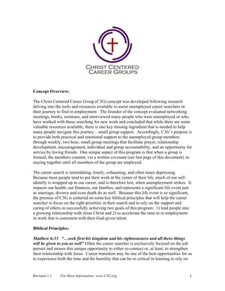 Concept Overview:

The Christ Centered Career Group (C3G) concept was developed following research
delving into the tools and resources available to assist unemployed career searchers in
their journey to find re-employment. The founder of the concept evaluated networking
meetings, books, seminars, and interviewed many people who were unemployed or who
have worked with those searching for new work and concluded that while there are some
valuable resources available, there is one key missing ingredient that is needed to help
many people navigate this journey – small group support. Accordingly, C3G’s purpose is
to provide both practical and emotional support to the unemployed group members
through weekly, two hour, small group meetings that facilitate prayer, relationship
development, encouragement, individual and group accountability, and an opportunity for
service by loving friends. One unique aspect of this program is that when a group is
formed, the members commit, via a written covenant (see last page of this document), to
staying together until all members of the group are employed.

The career search is intimidating, lonely, exhausting, and often times depressing.
Because most people tend to put their work at the center of their life, much of our self-
identify is wrapped up in our career, and is therefore lost, when unemployment strikes. It
impacts our health, our finances, our families, and represents a significant life event just
as marriage, divorce and even death do as well. Because this life event is so significant,
the premise of C3G is centered on some key biblical principles that will help the career
searcher to focus on the right priorities in their search and to rely on the support and
caring of others in successfully achieving two goals of this program: 1) lead people into
a growing relationship with Jesus Christ and 2) to accelerate the time to re-employment
in work that is consistent with their God-given talent.

Biblical Principles:

Matthew 6:33 “…seek first his kingdom and his righteousness and all these things
will be given to you as well” Often the career searcher is exclusively focused on the job
pursuit and misses this unique opportunity to either re-connect or, at least, to strengthen
their relationship with Jesus. Career transition may be one of the best opportunities for us
to experience both the time and the humility that can be so critical in learning to rely on


Revision 1.1   For More Information: www.C3G.org                                           1
 