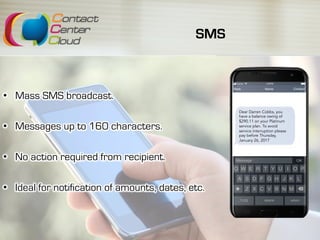 SMS
Dear Darren Cobbs, you
have a balance owing of
$290.11 on your Platinum
service plan. To avoid
service interruption please
pay before Thursday,
January 26, 2017
•  Mass SMS broadcast.
•  Messages up to 160 characters.
•  No action required from recipient.
•  Ideal for notification of amounts, dates, etc.
 
