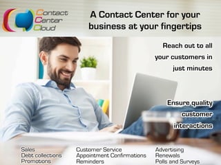 A Contact Center for your
business at your fingertips
Sales
Debt collections
Promotions
Reach out to all
your customers in
just minutes
Ensure quality
customer
interactions
Customer Service
Appointment Confirmations
Reminders
Advertising
Renewals
Polls and Surveys
 