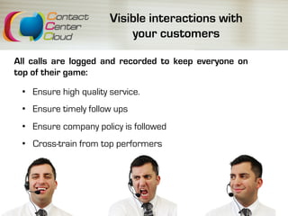 Visible interactions with
your customers
All calls are logged and recorded to keep everyone on
top of their game:
•  Ensure high quality service.
•  Ensure timely follow ups
•  Ensure company policy is followed
•  Cross-train from top performers
 