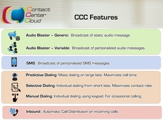 CCC Features
Audio Blaster – Generic: Broadcast of static audio message.
Inbound: Automatic Call Distribution on incoming calls
SMS: Broadcast of personalized SMS messages.
Predictive Dialing: Mass dialing on large lists. Maximizes call time.
Selective Dialing: Individual dialing from short lists. Maximizes contact rate.
Manual Dialing: Individual dialing using keypad. For ocassional calling.
Audio Blaster – Variable: Broadcast of personalized audio messages.
 