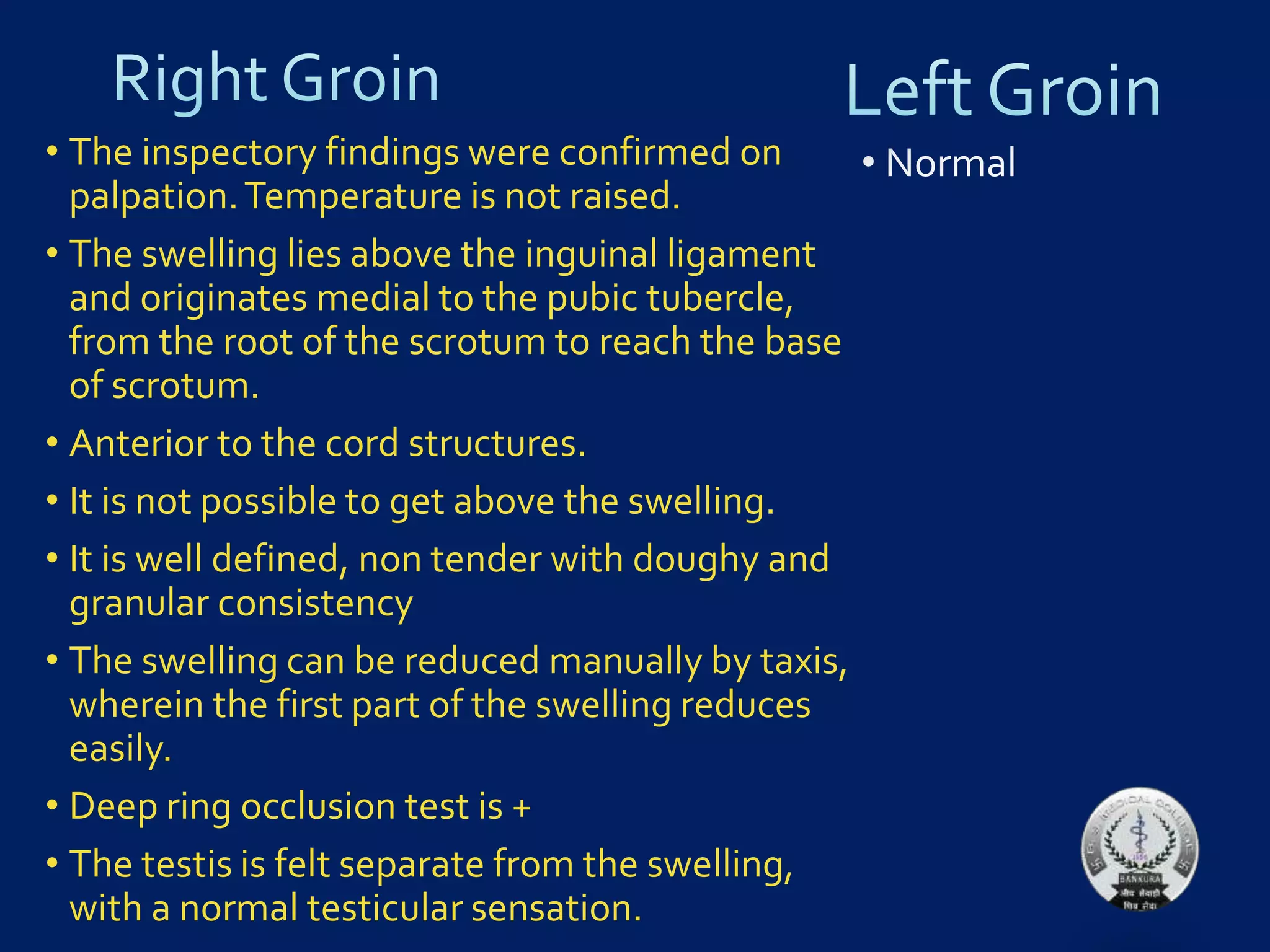 • The inspectory findings were confirmed on
palpation.Temperature is not raised.
• The swelling lies above the inguinal ligament
and originates medial to the pubic tubercle,
from the root of the scrotum to reach the base
of scrotum.
• Anterior to the cord structures.
• It is not possible to get above the swelling.
• It is well defined, non tender with doughy and
granular consistency
• The swelling can be reduced manually by taxis,
wherein the first part of the swelling reduces
easily.
• Deep ring occlusion test is +
• The testis is felt separate from the swelling,
with a normal testicular sensation.
 