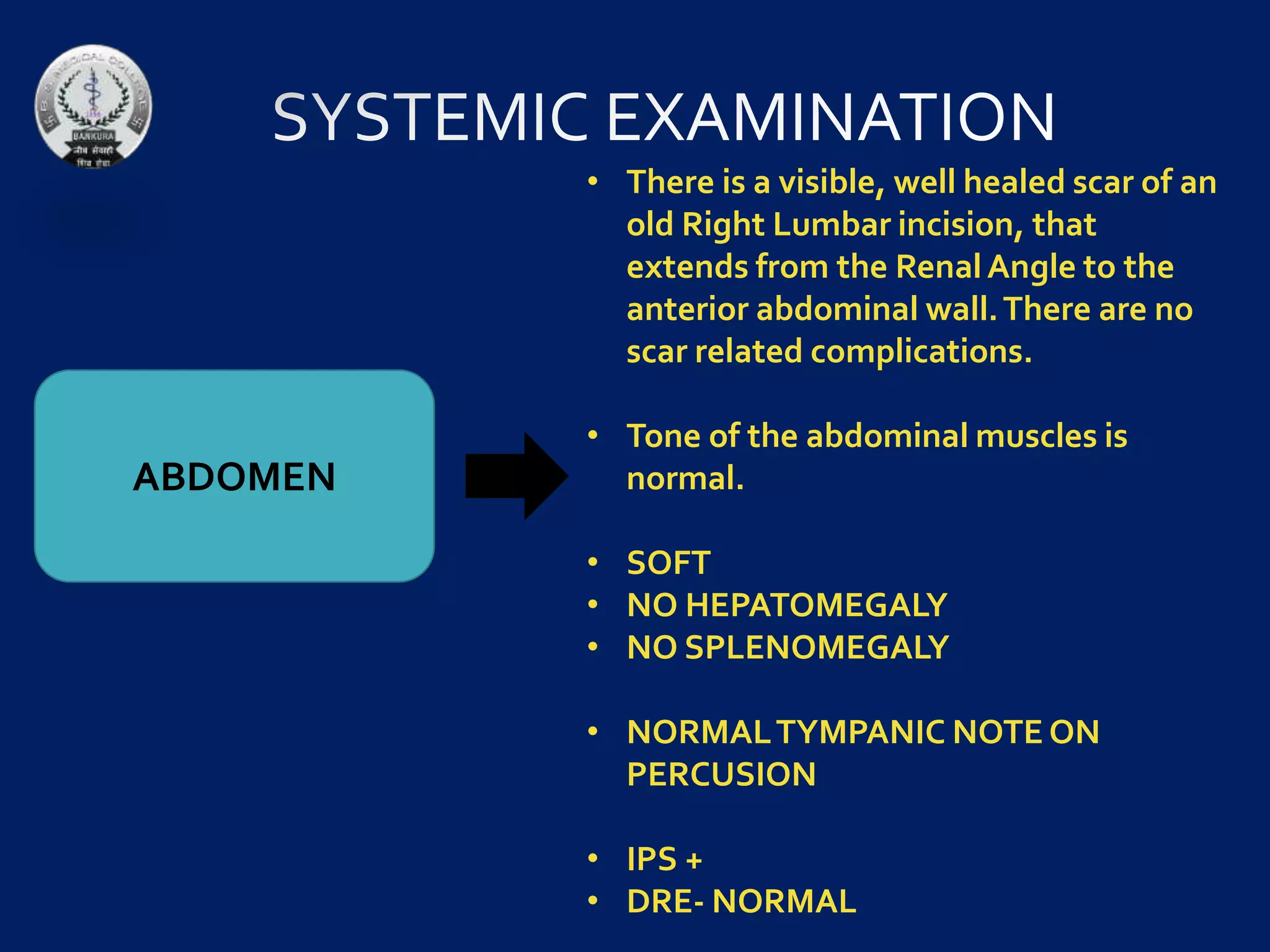 ABDOMEN
• There is a visible, well healed scar of an
old Right Lumbar incision, that
extends from the RenalAngle to the
anterior abdominal wall.There are no
scar related complications.
• Tone of the abdominal muscles is
normal.
• SOFT
• NO HEPATOMEGALY
• NO SPLENOMEGALY
• NORMALTYMPANIC NOTE ON
PERCUSION
• IPS +
• DRE- NORMAL
 