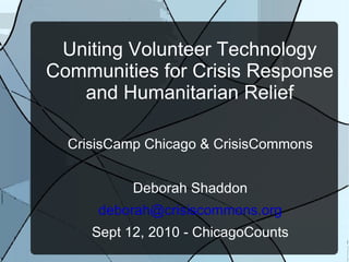 Uniting Volunteer Technology Communities for Crisis Response and Humanitarian Relief CrisisCamp Chicago & CrisisCommons Deborah Shaddon [email_address] Sept 12, 2010 - ChicagoCounts 