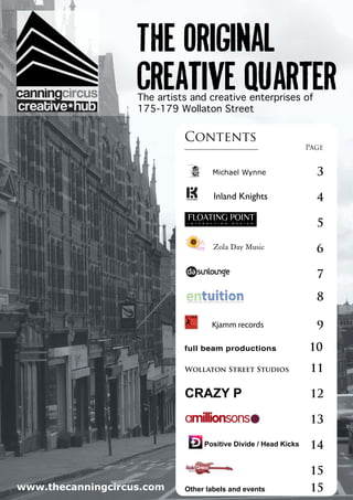 1
The original
creative quarterThe artists and creative enterprises of
175-179 Wollaton Street
Contents
	 Page
	
	
	
	
	
	
	
	
	
	
Michael Wynne	 3
Inland Knights	 4
	 5
Zola Day Music	 6
	 7
	 8
Kjamm records	 9
full beam productions	 10
Wollaton Street Studios	 11
CRAZY P	 12
	 13
	 15
Other labels and events	 15www.thecanningcircus.com
Positive Divide / Head Kicks	
14
 