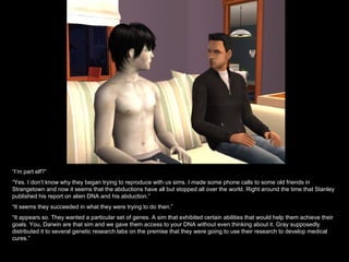 “ I’m part elf?” “ Yes. I don’t know why they began trying to reproduce with us sims. I made some phone calls to some old friends in Strangetown and now it seems that the abductions have all but stopped all over the world. Right around the time that Stanley published his report on alien DNA and his abduction.” “ It seems they succeeded in what they were trying to do then.” “ It appears so. They wanted a particular set of genes. A sim that exhibited certain abilities that would help them achieve their goals. You, Darwin are that sim and we gave them access to your DNA without even thinking about it. Gray supposedly distributed it to several genetic research labs on the premise that they were going to use their research to develop medical cures.” 