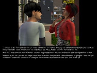 As strange as the come on had been Kira had to admit that it had worked. This guy was a lot like her and she felt her skin flush in response to his words. The shyness was kind of cute too. “Okay. Not too bad. One more test, kiss me.” “ Kiss you? Here? Now? In front of all these people?” He glanced around the park. No one was really paying attention to them. “ Yes now. If you can’t give me one simple kiss in front of all these strangers then I’m not interested on going on a date with you. So kiss me.” She leaned forward so he could give her what she suspected would be a quick peck on the lips. 