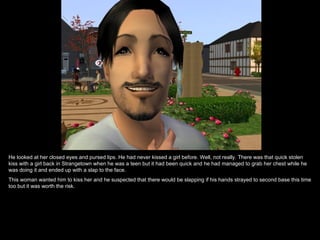 He looked at her closed eyes and pursed lips. He had never kissed a girl before. Well, not really. There was that quick stolen kiss with a girl back in Strangetown when he was a teen but it had been quick and he had managed to grab her chest while he was doing it and ended up with a slap to the face.  This woman wanted him to kiss her and he suspected that there would be slapping if his hands strayed to second base this time too but it was worth the risk. 