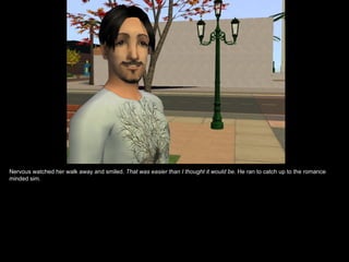 Nervous watched her walk away and smiled.  That was easier than I thought it would be.  He ran to catch up to the romance minded sim. 