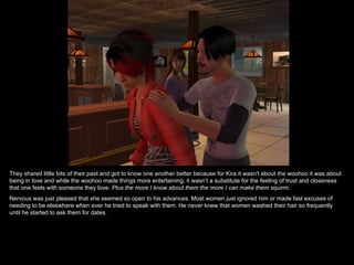 They shared little bits of their past and got to know one another better because for Kira it wasn't about the woohoo it was about being in love and while the woohoo made things more entertaining, it wasn’t a substitute for the feeling of trust and closeness that one feels with someone they love.  Plus the more I know about them the more I can make them squirm. Nervous was just pleased that she seemed so open to his advances. Most women just ignored him or made fast excuses of needing to be elsewhere when ever he tried to speak with them. He never knew that women washed their hair so frequently until he started to ask them for dates. 