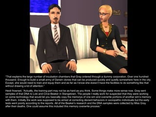 “ That explains the large number of incubation chambers that Gray ordered through a dummy corporation. Over one hundred thousand. Enough to build a small army of Darwin clones that can be produced quickly and quietly somewhere here in the city. Except, she would need to train and equip them and as far as I know she doesn’t have the facilities to do something like that without drawing a lot of attention.” Heidi frowned, “Actually, the training part may not be as hard as you think. Some things make more sense now. Gray sent samples of that DNA to Loki and Circe Beaker in Stangetown. The people I really work for suspected that they were working on some technology that would let you basically copy the memorys of one sim and overwrite portions of another sim’s memory with them. Initially the work was supposed to be aimed at correcting deviant behaviors in sociopathic individuals but the early tests went poorly according to the reports. All of the Beaker’s research and the DNA samples were collected by Miss Gray after their deaths. One could assume this included this memory overwrite process.” 
