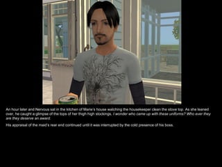 An hour later and Nervous sat in the kitchen of Marie’s house watching the housekeeper clean the stove top. As she leaned over, he caught a glimpse of the tops of her thigh high stockings.  I wonder who came up with these uniforms? Who ever they are they deserve an award. His appraisal of the maid’s rear end continued until it was interrupted by the cold presence of his boss.  