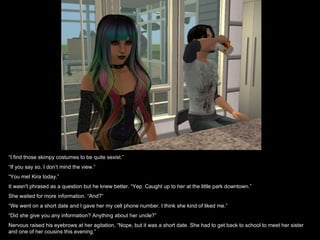 “ I find those skimpy costumes to be quite sexist.” “ If you say so. I don’t mind the view.” “ You met Kira today.” It wasn't phrased as a question but he knew better. “Yep. Caught up to her at the little park downtown.” She waited for more information. “And?” “ We went on a short date and I gave her my cell phone number. I think she kind of liked me.” “ Did she give you any information? Anything about her uncle?” Nervous raised his eyebrows at her agitation, “Nope, but it was a short date. She had to get back to school to meet her sister and one of her cousins this evening.” 