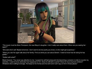“ The cousin must be Alicia Thompson, the new Mayor’s daughter. I don’t really care about them. When are you seeing her again?” “ She said she’d call. Maybe tomorrow. I don’t want to be too pushy you know, or she might get suspicious.” “ When you see her again talk about her family. Find out what you can about Darwin. I need to know how far along he has gotten.” “ Gotten with what?” Marie frowned, “You never pay attention to me. I suspect he will feel pressured into becoming a vampire in order to counter my activities. I need to know what else has happened to him. Does he still talk to spirits? Does he have anymore children? Whatever she is willing to divulge. He keeps to his homes and his work and I can’t spy on him in those places.” 