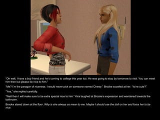 “ Oh well, I have a boy friend and he’s coming to college this year too. He was going to stop by tomorrow to visit. You can meet him then but please be nice to him.” “ Me? I’m the paragon of niceness. I would never pick on someone named Chewy.” Brooke scowled at her. “Is he cute?” “ Yes,” she replied carefully.  “ Well then I will make sure to be extra special nice to him.” Kira laughed at Brooke’s expression and wandered towards the bathroom. Brooke stared down at the floor.  Why is she always so mean to me. Maybe I should use the doll on her and force her to be nice. 