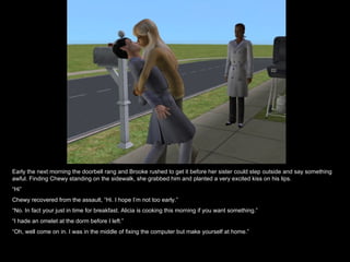 Early the next morning the doorbell rang and Brooke rushed to get it before her sister could step outside and say something awful. Finding Chewy standing on the sidewalk, she grabbed him and planted a very excited kiss on his lips. “ Hi” Chewy recovered from the assault, “Hi. I hope I’m not too early.” “ No. In fact your just in time for breakfast. Alicia is cooking this morning if you want something.” “ I hade an omelet at the dorm before I left.” “ Oh, well come on in. I was in the middle of fixing the computer but make yourself at home.” 