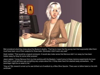 Mel considered what they knew about the Beaker’s deaths, “That has to mean that the young man that supposedly killed them must have been one of their subjects for those tests. Obviously it didn’t work very well.” Heidi nodded, “That would be a logical conclusion. It would also make sense that Nervous didn’t run away but has been hidden away by Gray for some other purpose”.  Jason sighed, “I know Nervous from my time working with the Beakers. I wasn’t privy to these memory experiments but even back then I could tell there was something very unique about him. If Gray does have him stashed away somewhere… his parentage might be an asset to her.” “ How so? My research turned up he was birthed out of wedlock by a Miss Olive Specter. There was no father listed on the birth certificate.” 