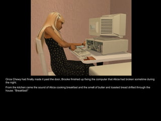 Once Chewy had finally made it past the door, Brooke finished up fixing the computer that Alicia had broken sometime during the night. From the kitchen came the sound of Alicia cooking breakfast and the smell of butter and toasted bread drifted through the house. “Breakfast!” 