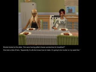 Brooke looked at the plate, “Are were having grilled cheese sandwiches for breakfast?” Kira took a bite of hers, “Apparently it’s all she knows how to make. It’s going to be murder on my waist line.” 