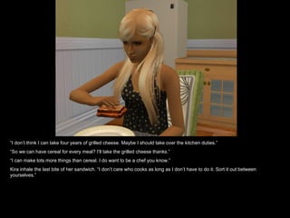 “ I don’t think I can take four years of grilled cheese. Maybe I should take over the kitchen duties.” “ So we can have cereal for every meal? I’ll take the grilled cheese thanks.” “ I can make lots more things than cereal. I do want to be a chef you know.” Kira inhale the last bite of her sandwich. “I don’t care who cooks as long as I don’t have to do it. Sort it out between yourselves.” 