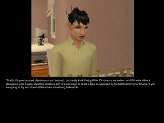 “ Firstly, it’s pronounced ples-io-saur and second, do I really look that gullible. Dinosaurs are extinct and if it were alive a plesiosaur was a water dwelling creature and it would need at least a lake as opposed to the field behind your house. If you are going to try and cheat at least use something believable.  