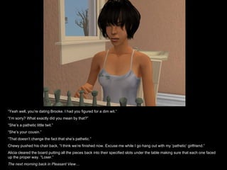 “ Yeah well, you’re dating Brooke. I had you figured for a dim wit.” “ I’m sorry? What exactly did you mean by that?” “ She’s a pathetic little twit.” “ She’s your cousin.” “ That doesn’t change the fact that she’s pathetic.” Chewy pushed his chair back, “I think we’re finished now. Excuse me while I go hang out with my ‘pathetic’ girlfriend.” Alicia cleared the board putting all the pieces back into their specified slots under the table making sure that each one faced up the proper way. “Loser.” The next morning back in Pleasant View… 