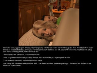 Hannah’s eyes popped open. The sound of Hex playing with her cat nip toy traveled through the door. The little bell on it’s tail tinkled as it was batted about.  Don’t you ever sleep?  Hannah stretched and felt Jason shift behind her. “Might as well get up now. Wake up sleepy head, we have work to do.” “ It’s too early.” He rolled over, “Five more minutes.” “ Fine. I’ll go fix breakfast but if you sleep through that I won’t make you anything else till noon.” “ I can make my own food,” he mumbled into his pillow. She sat up and rubbed the sleep from her eyes, “I’ve tasted your food. I’d rather go hungry.” She stood and headed for the bathroom to get dressed. 