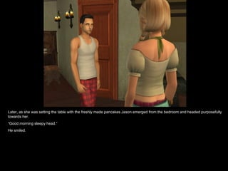 Later, as she was setting the table with the freshly made pancakes Jason emerged from the bedroom and headed purposefully towards her. “ Good morning sleepy head.” He smiled. 