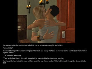 He reached out to find her arm and pulled her into an embrace pressing his lips to hers. “ Mmm. Hello.” He kissed her again his hands roaming down her back and finding the hooks on her bra. “Come back to bed,” he mumbled against her lips. “ The pancakes will go cold.” “ Then we’ll reheat them.” He nimbly unhooked her bra and slid a hand up under her shirt. Hannah smiled and pulled his hand out from under her bra, “Come on then.” She led him back through the door and to the bed. 