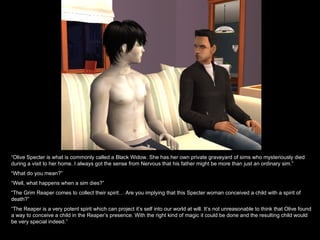 “ Olive Specter is what is commonly called a Black Widow. She has her own private graveyard of sims who mysteriously died during a visit to her home. I always got the sense from Nervous that his father might be more than just an ordinary sim.” “ What do you mean?” “ Well, what happens when a sim dies?” “ The Grim Reaper comes to collect their spirit… Are you implying that this Specter woman conceived a child with a spirit of death?” “ The Reaper is a very potent spirit which can project it’s self into our world at will. It’s not unreasonable to think that Olive found a way to conceive a child in the Reaper’s presence. With the right kind of magic it could be done and the resulting child would be very special indeed.” 