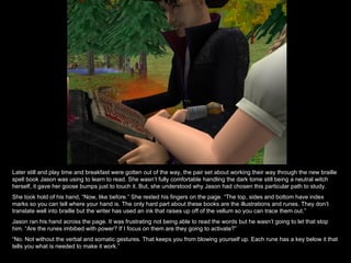 Later still and play time and breakfast were gotten out of the way, the pair set about working their way through the new braille spell book Jason was using to learn to read. She wasn’t fully comfortable handling the dark tome still being a neutral witch herself, it gave her goose bumps just to touch it. But, she understood why Jason had chosen this particular path to study.  She took hold of his hand, “Now, like before.” She rested his fingers on the page. “The top, sides and bottom have index marks so you can tell where your hand is. The only hard part about these books are the illustrations and runes. They don’t translate well into braille but the writer has used an ink that raises up off of the vellum so you can trace them out.” Jason ran his hand across the page. It was frustrating not being able to read the words but he wasn’t going to let that stop him. “Are the runes imbibed with power? If I focus on them are they going to activate?” “ No. Not without the verbal and somatic gestures. That keeps you from blowing yourself up. Each rune has a key below it that tells you what is needed to make it work.”  
