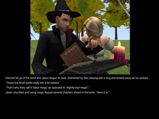 Hannah let go of his hand and Jason began to read. Distracted by Hex playing with a bug she looked away as he worked.  “ These low level spells really are a bit twisted.” “ That’s why they call it ‘black magic’ as opposed to ‘slightly bad magic’.” Jason chuckled and using magic flipped several chapters ahead in the book. “Here it is.” 