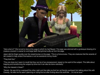 “ Here what is?” She turned to look at the page to which he had flipped. The page was adorned with a grotesque drawing of a creature covered in coarse fur and large teeth that grinned evilly up from the page. Jason slid his finger quickly over the raised bumps on the page. “This is a homunculus. They are creatures that the wizards of old created to help protect themselves or act as assistants during rituals.” “ They look foul.” “ This one does but I seem to recall that they can be of any temperament, based on the spirit of the subject. This talks about trapping and transforming the subject by force but it can also be done voluntarily.” “ Why the interest in these?” “ Darwin. He was bit by a werewolf the other night and Hex tells me that her cat friends overheard him talking about this with Cassidy. He tells me he wasn’t planning on trying this but after finding about the wolf bite… I’m not so sure.” 