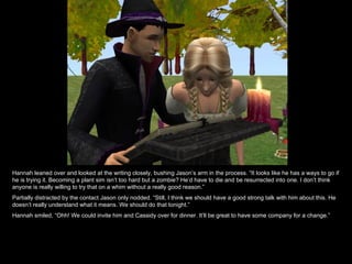 Hannah leaned over and looked at the writing closely, bushing Jason’s arm in the process. “It looks like he has a ways to go if he is trying it. Becoming a plant sim isn’t too hard but a zombie? He’d have to die and be resurrected into one. I don’t think anyone is really willing to try that on a whim without a really good reason.” Partially distracted by the contact Jason only nodded. “Still, I think we should have a good strong talk with him about this. He doesn’t really understand what it means. We should do that tonight.” Hannah smiled, “Ohh! We could invite him and Cassidy over for dinner. It’ll be great to have some company for a change.” 