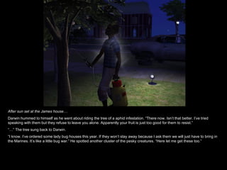 After sun set at the James house… Darwin hummed to himself as he went about riding the tree of a aphid infestation. “There now. Isn’t that better. I’ve tried speaking with them but they refuse to leave you alone. Apparently your fruit is just too good for them to resist.” “…”  The tree sung back to Darwin. “ I know. I’ve ordered some lady bug houses this year. If they won’t stay away because I ask them we will just have to bring in the Marines. It’s like a little bug war.” He spotted another cluster of the pesky creatures. “Here let me get these too.” 