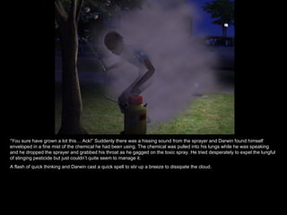 “ You sure have grown a lot this… Ack!” Suddenly there was a hissing sound from the sprayer and Darwin found himself enveloped in a fine mist of the chemical he had been using. The chemical was pulled into his lungs while he was speaking and he dropped the sprayer and grabbed his throat as he gagged on the toxic spray. He tried desperately to expel the lungful of stinging pesticide but just couldn’t quite seem to manage it. A flash of quick thinking and Darwin cast a quick spell to stir up a breeze to dissipate the cloud.  