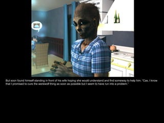 But soon found himself standing in front of his wife hoping she would understand and find someway to help him. “Cas, I know that I promised to cure the werewolf thing as soon as possible but I seem to have run into a problem.” 