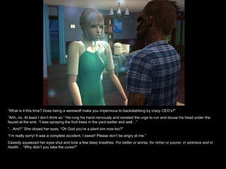 “ What is it this time? Does being a werewolf make you impervious to backstabbing by crazy CEO’s?” “ Ahh, no. At least I don’t think so.” He rung his hand nervously and resisted the urge to run and douse his head under the faucet at the sink. “I was spraying the fruit trees in the yard earlier and well…” “… And?” She closed her eyes, “Oh God you’re a plant sim now too?” “ I’m really sorry! It was a complete accident, I swear! Please don’t be angry at me.” Cassidy squeezed her eyes shut and took a few deep breathes.  For better or worse, for richer or poorer, in sickness and in health…  “Why didn’t you take the cures?” 