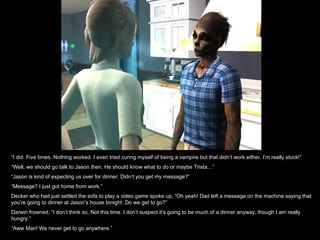 “ I did. Five times. Nothing worked. I even tried curing myself of being a vampire but that didn’t work either. I’m really stuck!” “ Well, we should go talk to Jason then. He should know what to do or maybe Trista…” “ Jason is kind of expecting us over for dinner. Didn’t you get my message?” “ Message? I just got home from work.” Decker who had just settled the sofa to play a video game spoke up, “Oh yeah! Dad left a message on the machine saying that you’re going to dinner at Jason’s house tonight. Do we get to go?” Darwin frowned, “I don’t think so. Not this time. I don’t suspect it’s going to be much of a dinner anyway, though I am really hungry.” “ Aww Man! We never get to go anywhere.” 