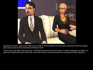Suppressing a shiver, Heidi couldn’t help but feel a little ill. “Are you telling me that we have a psychotic child of the Reaper and a crazy woman roaming the streets of Pleasant View?” “ There was an odd death a few days back.” G rubbed his hand nervously on his thigh, “A male housekeeper was killed in an alley from a single knife thrust to the chest. There didn’t seem to be any motive and the only piece of evidence got lost.” 