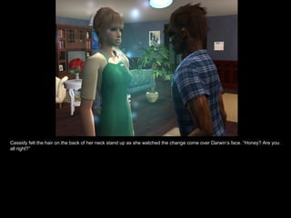 Cassidy felt the hair on the back of her neck stand up as she watched the change come over Darwin’s face. “Honey? Are you all right?” 