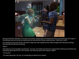 Having his fill of the vital blood in his wife’s veins Darwin stepped back and released her from his powerful grip. The magic of the embrace took over and as she transformed the rational side of Darwin slowly returned. “What have I done?” For Cassidy the event was bizarre. She hadn’t really even been frightened when Darwin lunged at her all claws and fangs. Now she felt a bit cold but very strong. “ Mom?” She looked up at her daughter’s worried face. “I’m okay. Your Father just lost it for a second there. We’ll go see his friend and everything will be right as rain in the morning.” She turned to stare at her husband, “Right?” “ I’m so sorry!” “ You keep saying that. Let’s go. I’m not spending an eternity as a vampire.” 