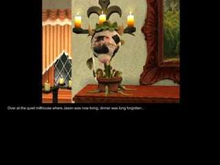 Over at the quiet millhouse where Jason was now living, dinner was long forgotten… 