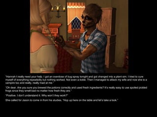 “ Hannah I really need your help. I got an overdose of bug spray tonight and got changed into a plant sim. I tried to cure myself of everything repeatedly but nothing worked. Not even a tickle. Then I managed to attack my wife and now she is a vampire too and really, really mad at me.” “ Oh dear. Are you sure you brewed the potions correctly and used fresh ingredients? It’s really easy to use spoiled pickled frogs since they smell bad no matter how fresh they are.” “ Positive. I don’t understand it. Why won’t they work?” She called for Jason to come in from his studies, “Hop up here on the table and let’s take a look.” 
