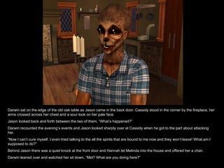 Darwin sat on the edge of the old oak table as Jason came in the back door. Cassidy stood in the corner by the fireplace, her arms crossed across her chest and a sour look on her pale face. Jason looked back and forth between the two of them, “What’s happened?” Darwin recounted the evening’s events and Jason looked sharply over at Cassidy when he got to the part about attacking her. “ Now I can’t cure myself. I even tried talking to the all the spirits that are bound to me now and they won’t leave! What am I supposed to do?” Behind Jason there was a quiet knock at the front door and Hannah let Melinda into the house and offered her a chair. Darwin leaned over and watched her sit down, “Mel? What are you doing here?” 