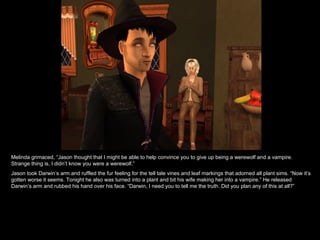 Melinda grimaced, “Jason thought that I might be able to help convince you to give up being a werewolf and a vampire. Strange thing is, I didn’t know you were a werewolf.” Jason took Darwin’s arm and ruffled the fur feeling for the tell tale vines and leaf markings that adorned all plant sims. “Now it’s gotten worse it seems. Tonight he also was turned into a plant and bit his wife making her into a vampire.” He released Darwin’s arm and rubbed his hand over his face. “Darwin, I need you to tell me the truth. Did you plan any of this at all?” 