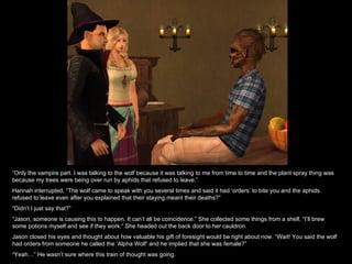 “ Only the vampire part. I was talking to the wolf because it was talking to me from time to time and the plant spray thing was because my trees were being over run by aphids that refused to leave.” Hannah interrupted, “The wolf came to speak with you several times and said it had ‘orders’ to bite you and the aphids refused to leave even after you explained that their staying meant their deaths?” “ Didn’t I just say that?” “ Jason, someone is causing this to happen. It can’t all be coincidence.” She collected some things from a shelf, “I’ll brew some potions myself and see if they work.” She headed out the back door to her cauldron. Jason closed his eyes and thought about how valuable his gift of foresight would be right about now. “Wait! You said the wolf had orders from someone he called the ‘Alpha Wolf’ and he implied that she was female?” “ Yeah…” He wasn’t sure where this train of thought was going. 