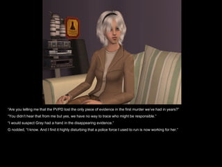 “ Are you telling me that the PVPD lost the only piece of evidence in the first murder we’ve had in years?” “ You didn’t hear that from me but yes, we have no way to trace who might be responsible.” “ I would suspect Gray had a hand in the disappearing evidence.” G nodded, “I know. And I find it highly disturbing that a police force I used to run is now working for her.” 